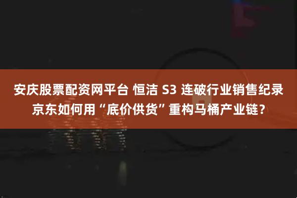 安庆股票配资网平台 恒洁 S3 连破行业销售纪录京东如何用“底价供货”重构马桶产业链？