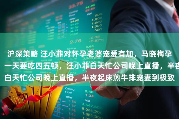 沪深策略 汪小菲对怀孕老婆宠爱有加，马晓梅孕期吐得厉害还频繁夜饿，一天要吃四五顿，汪小菲白天忙公司晚上直播，半夜起床煎牛排宠妻到极致