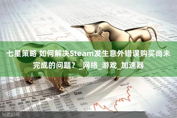 七星策略 如何解决Steam发生意外错误购买尚未完成的问题？_网络_游戏_加速器