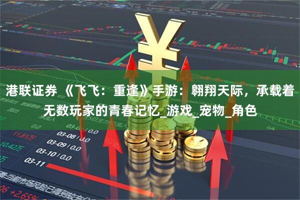 港联证券 《飞飞：重逢》手游：翱翔天际，承载着无数玩家的青春记忆_游戏_宠物_角色