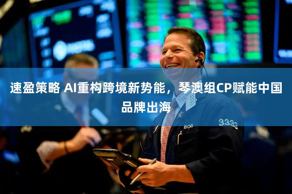 速盈策略 AI重构跨境新势能，琴澳组CP赋能中国品牌出海