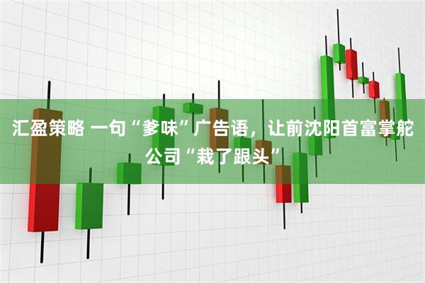 汇盈策略 一句“爹味”广告语，让前沈阳首富掌舵公司“栽了跟头”